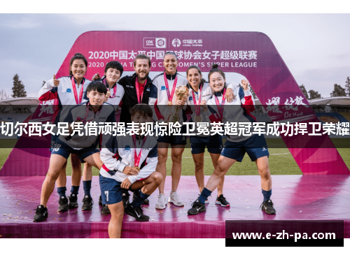 切尔西女足凭借顽强表现惊险卫冕英超冠军成功捍卫荣耀
