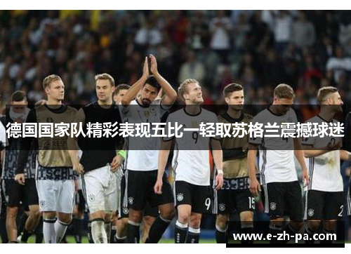 德国国家队精彩表现五比一轻取苏格兰震撼球迷