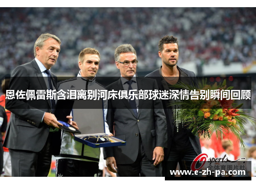 恩佐佩雷斯含泪离别河床俱乐部球迷深情告别瞬间回顾