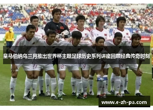 皇马伯纳乌三月推出世界杯主题足球历史系列讲座回顾经典传奇时刻